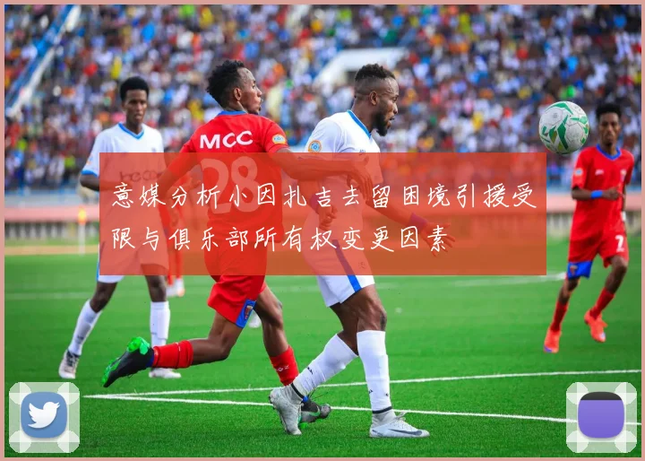 意媒分析小因扎吉去留困境引援受限与俱乐部所有权变更因素