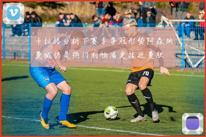 卡拉格分析下赛季争冠形势阿森纳曼城仍是热门利物浦更接近曼联
