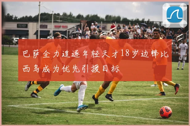 巴萨全力追逐年轻天才18岁边锋比西乌成为优先引援目标