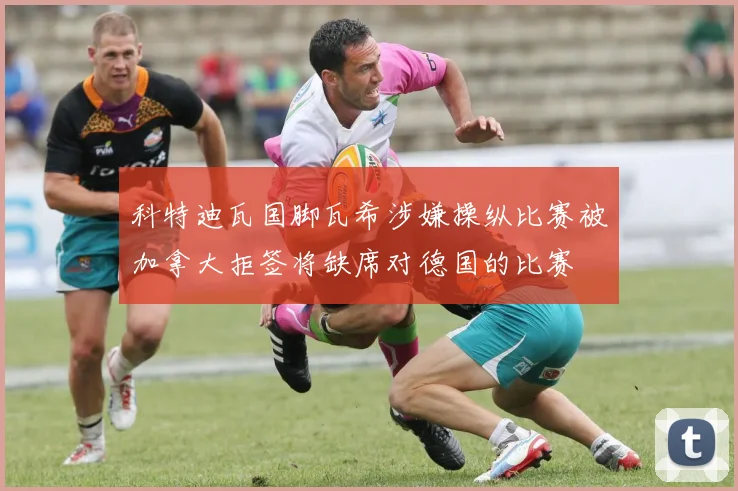 科特迪瓦国脚瓦希涉嫌操纵比赛被加拿大拒签将缺席对德国的比赛