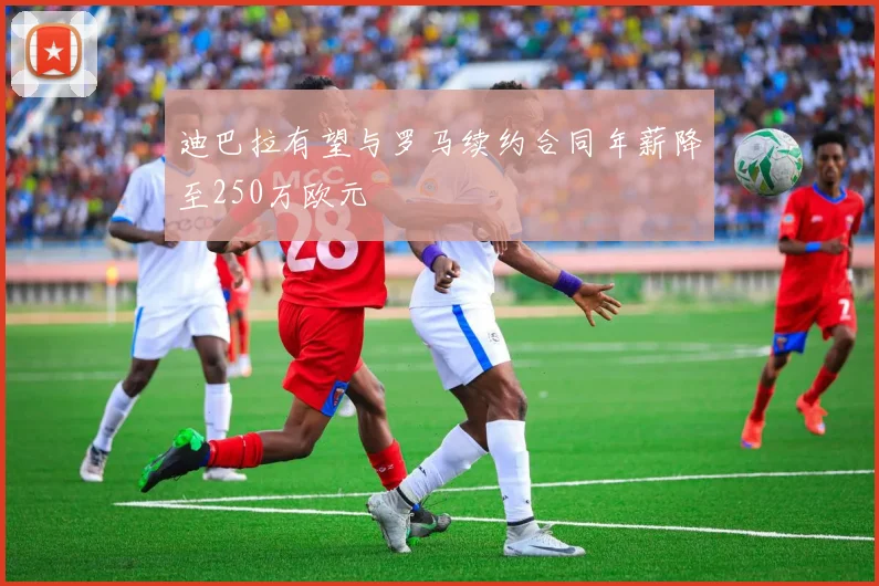 迪巴拉有望与罗马续约合同年薪降至250万欧元