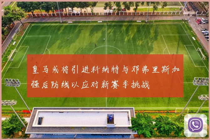 皇马或将引进科纳特与邓弗里斯加强后防线以应对新赛季挑战