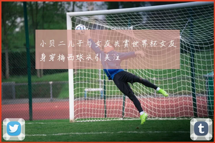 小贝二儿子与女友共赏世界杯女友身穿梅西球衣引关注