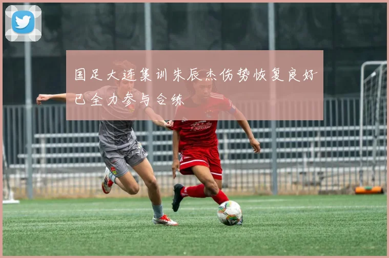 国足大连集训朱辰杰伤势恢复良好已全力参与合练
