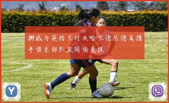 挪威与英格兰对决哈兰德厄德高携手俱乐部队友同场竞技