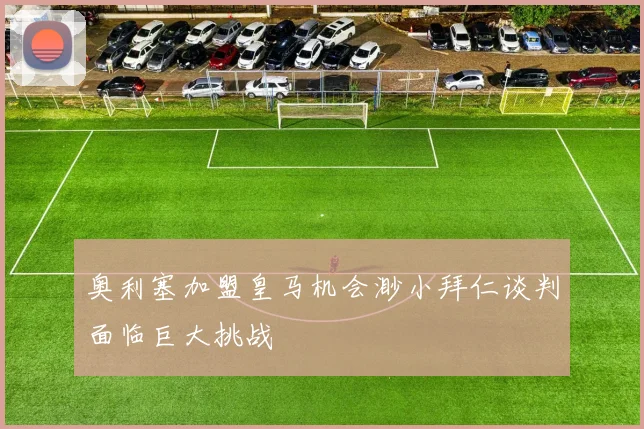 奥利塞加盟皇马机会渺小拜仁谈判面临巨大挑战