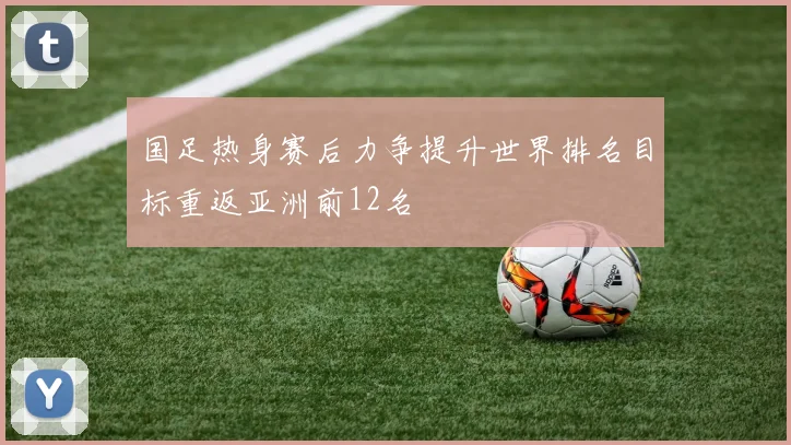 国足热身赛后力争提升世界排名目标重返亚洲前12名