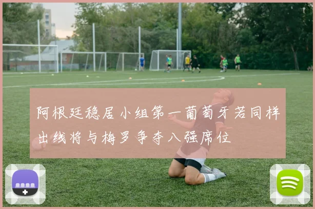 阿根廷稳居小组第一葡萄牙若同样出线将与梅罗争夺八强席位