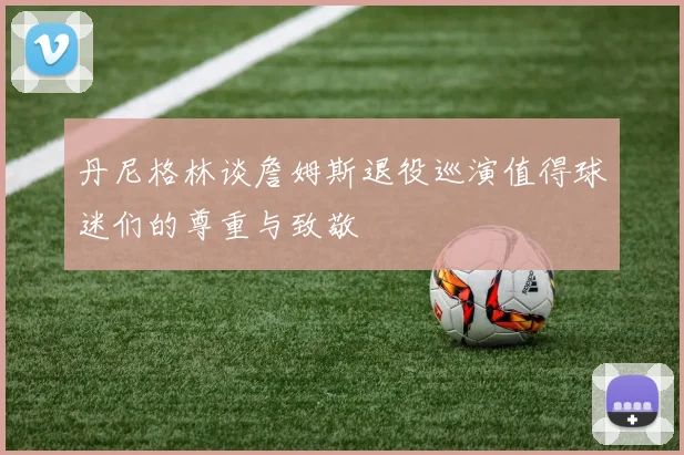 丹尼格林谈詹姆斯退役巡演值得球迷们的尊重与致敬