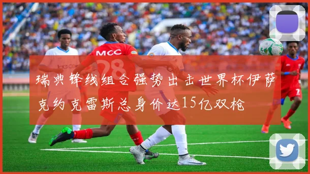 瑞典锋线组合强势出击世界杯伊萨克约克雷斯总身价达15亿双枪
