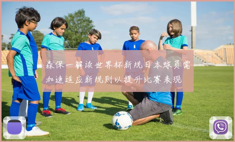 森保一解读世界杯新规日本球员需加速适应新规则以提升比赛表现
