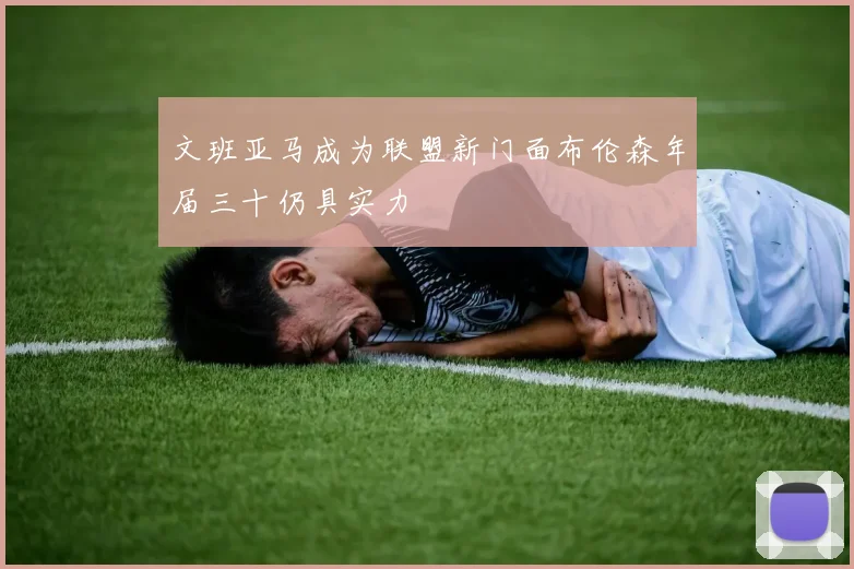 文班亚马成为联盟新门面布伦森年届三十仍具实力